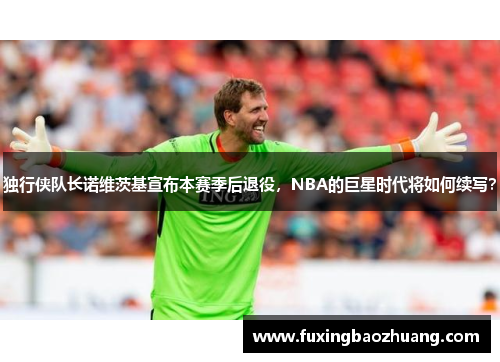 独行侠队长诺维茨基宣布本赛季后退役，NBA的巨星时代将如何续写？