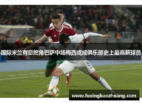 国际米兰有意挖角巴萨中场梅西或成俱乐部史上最高薪球员